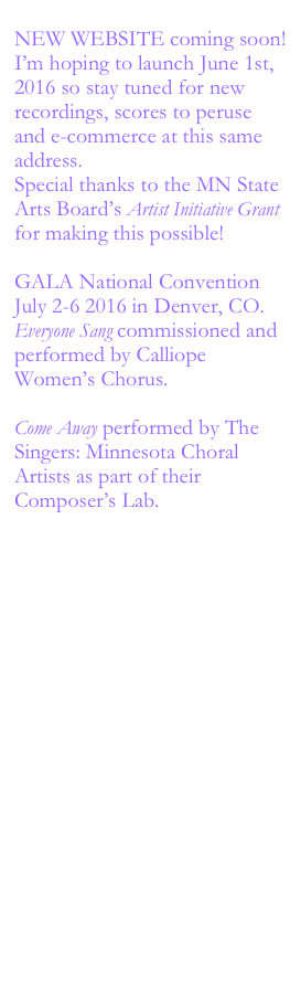 
NEW WEBSITE coming soon!
I’m hoping to launch June 1st, 2016 so stay tuned for new recordings, scores to peruse and e-commerce at this same address.
Special thanks to the MN State Arts Board’s Artist Initiative Grant for making this possible!

GALA National Convention 
July 2-6 2016 in Denver, CO.
Everyone Sang commissioned and performed by Calliope Women’s Chorus.

Come Away performed by The Singers: Minnesota Choral Artists as part of their Composer’s Lab.
https://www.youtube.com/watch?v=XGo4dqCyr6w















